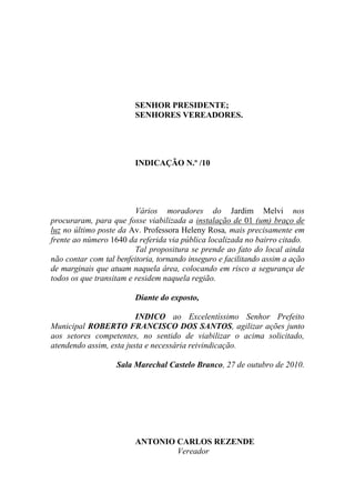 SENHOR PRESIDENTE;
                         SENHORES VEREADORES.




                         INDICAÇÃO N.º /10




                         Vários moradores do Jardim Melvi nos
procuraram, para que fosse viabilizada a instalação de 01 (um) braço de
luz no último poste da Av. Professora Heleny Rosa, mais precisamente em
frente ao número 1640 da referida via pública localizada no bairro citado.
                         Tal propositura se prende ao fato do local ainda
não contar com tal benfeitoria, tornando inseguro e facilitando assim a ação
de marginais que atuam naquela área, colocando em risco a segurança de
todos os que transitam e residem naquela região.

                         Diante do exposto,

                         INDICO ao Excelentíssimo Senhor Prefeito
Municipal ROBERTO FRANCISCO DOS SANTOS, agilizar ações junto
aos setores competentes, no sentido de viabilizar o acima solicitado,
atendendo assim, esta justa e necessária reivindicação.

                   Sala Marechal Castelo Branco, 27 de outubro de 2010.




                         ANTONIO CARLOS REZENDE
                                 Vereador
 