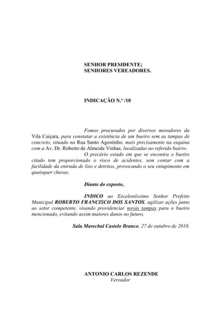 SENHOR PRESIDENTE;
                        SENHORES VEREADORES.




                        INDICAÇÃO N.º /10




                        Fomos procurados por diversos moradores da
Vila Caiçara, para constatar a existência de um bueiro sem as tampas de
concreto, situado na Rua Santo Agostinho, mais precisamente na esquina
com a Av. Dr. Roberto de Almeida Vinhas, localizadas no referido bairro.
                        O precário estado em que se encontra o bueiro
citado tem proporcionado o risco de acidentes, sem contar com a
facilidade da entrada de lixo e detritos, provocando o seu entupimento em
quaisquer chuvas.

                        Diante do exposto,

                        INDICO ao Excelentíssimo Senhor Prefeito
Municipal ROBERTO FRANCISCO DOS SANTOS, agilizar ações junto
ao setor competente, visando providenciar novas tampas para o bueiro
mencionado, evitando assim maiores danos no futuro.

                  Sala Marechal Castelo Branco, 27 de outubro de 2010.




                        ANTONIO CARLOS REZENDE
                                Vereador
 