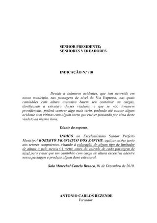 SENHOR PRESIDENTE;
                       SENHORES VEREADORES.




                       INDICAÇÃO N.º /10




                  Devido a inúmeros acidentes, que tem ocorrido em
nosso município, nas passagens de nível da Via Expressa, nas quais
caminhões com altura excessiva batem seu container ou cargas,
danificando a estrutura desses viadutos, e que se não tomarem
providencias, poderá ocorrer algo mais sério, podendo até causar algum
acidente com vitimas com algum carro que estiver passando por cima deste
viaduto na mesma hora.

                       Diante do exposto,

                        INDICO ao Excelentíssimo Senhor Prefeito
Municipal ROBERTO FRANCISCO DOS SANTOS, agilizar ações junto
aos setores competentes, visando à colocação de algum tipo de limitador
de altura a pelo menos 01 metro antes da entrada de cada passagem de
nível para evitar que um caminhão com carga de altura excessiva adentre
nessa passagem e produza algum dano estrutural.

                Sala Marechal Castelo Branco, 01 de Dezembro de 2010.




                       ANTONIO CARLOS REZENDE
                               Vereador
 