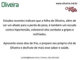 www.oliveira.ind.br




Estudos recentes indicam que a folha de Oliveira, além de
ser um aliado para a perda de peso, é também um escudo
  contra hipertensão, colesterol alto combate a gripes e
                       resfriados.

Aproveite esses dias de frio, e prepare seu próprio chá de
    Oliveira e desfrute de mais esse sabor e saúde.


              contato@oliveira.ind.br / Telefone: (49) 3433.0100
 
