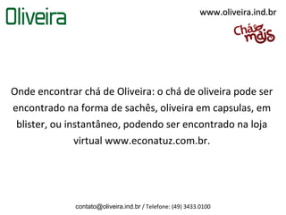 www.oliveira.ind.br




Onde encontrar chá de Oliveira: o chá de oliveira pode ser
encontrado na forma de sachês, oliveira em capsulas, em
 blister, ou instantâneo, podendo ser encontrado na loja
               virtual www.econatuz.com.br.




              contato@oliveira.ind.br / Telefone: (49) 3433.0100
 