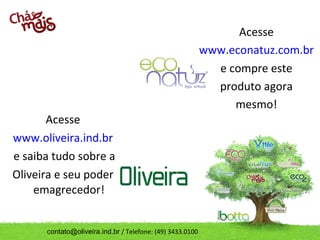 Acesse
                                                           www.econatuz.com.br
                                                             e compre este
                                                             produto agora
                                                                mesmo!
       Acesse
www.oliveira.ind.br
e saiba tudo sobre a
Oliveira e seu poder
    emagrecedor!


      contato@oliveira.ind.br / Telefone: (49) 3433.0100
 