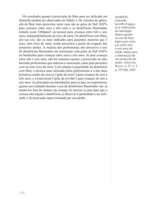 384
ALMEIDA,
Gabrielle
Jacintho Fogaça,
et al. Indicações
de odontope-
diatras quanto
ao uso de ﬂúor
tópico por crian-
ças entre zero
e seis anos de
idade: dados para
a elaboração de
um protocolo de
ações. Salusvita,
Bauru, v. 27, n. 3,
p. 373-392, 2007.
Os resultados quanto à prescrição de ﬂúor para ser utilizado em
domicílio podem ser observados na Tabela 3. Os veículos de aplica-
ção de ﬂúor mais prescritos neste caso são as gotas de NaF 0,02%
para crianças entre zero e três anos e os dentifrícios ﬂuoretados
infantis (com 1100ppmF ou menos) para crianças entre três e seis
anos, independentemente do risco de cárie. Os dentifrícios sem ﬂúor,
por sua vez, são os mais indicados para pacientes menores que 3
anos, sem risco de cárie, sendo prescritos a partir da erupção dos
primeiros dentes. A maioria dos proﬁssionais não prescreve o uso
de dentifrícios ﬂuoretados em associação com gotas de NaF 0,02%
ou bochechos para crianças entre zero e três anos. Já para crianças
entre três e seis anos, não há consenso quanto à prescrição ou não,
havendo proﬁssionais que indicam a associação, tanto para pacientes
com ou sem risco de cárie. Com relação à quantidade de dentifrício
com ﬂúor, a técnica mais utilizada pelos proﬁssionais é a das duas
primeiras cerdas da escova (“grão de arroz”) para crianças de zero a
três anos, e a transversal (“grão de ervilha”) para crianças de três a
seis anos. As principais recomendações para os pais ou responsáveis
quanto aos cuidados durante o uso de dentifrícios ﬂuoretados são: a)
mantê-los fora do alcance da criança; b) instruir os pais para que a
criança não engula o dentifrício; c) observar a quantidade a ser utili-
zada; e d) escovação supervisionada por um adulto.
 