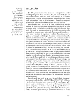 387
ALMEIDA,
Gabrielle
Jacintho Fogaça,
et al. Indicações
de odontope-
diatras quanto
ao uso de ﬂúor
tópico por crian-
ças entre zero
e seis anos de
idade: dados para
a elaboração de
um protocolo de
ações. Salusvita,
Bauru, v. 27, n. 3,
p. 373-392, 2007.
DISCUSSÃO
Em 2004, atuavam em Ponta Grossa 24 odontopediatras, sendo
que 15 participaram deste estudo (65,2%), um foi excluído por ser
co-autor do trabalho, cinco não foram localizados (21,7%) e três não
responderam (13%). Os motivos de recusa em participar não foram
aqui considerados, e não se pode descartar a hipótese de que esses
proﬁssionais apresentem opiniões distintas das aqui relatadas.
Considerando que a utilização do ﬂúor, principalmente através
da água de abastecimento público e de dentifrícios, além de ter sido
apontada como a principal responsável pelo declínio da cárie den-
tária observado na segunda metade do século 20, também tem sido
associada ao aumento na prevalência de ﬂuorose dentária, as discus-
sões sobre o controle da exposição a produtos ﬂuorados durante o
período de formação e calciﬁcação dos dentes permanentes têm sido
enfatizadas. Historicamente, os benefícios para a redução da cárie e
o risco para a ﬂuorose são interligados, sendo que, em saúde pública,
uma prevalência baixa de formas leves de sua manifestação tem sido
considerada aceitável em relação à signiﬁcativa proteção conferida
pela ingestão de água com concentração ótima de ﬂúor. Porém, com
a ampliação dos métodos para a utilização constante dos ﬂuoretos,
principalmente com a popularização do uso dos dentifrícios ﬂuoreta-
dos, clínicos e sanitaristas têm voltado sua atenção para um possível
incremento na prevalência da ﬂuorose na população. Com isso, têm
surgido métodos alternativos, além de recomendações para se redu-
zir o risco de ﬂuorose advindo da ingestão de quantidades considerá-
veis de dentifrícios durante a escovação dos dentes por crianças em
idade pré-escolar, muitos dos quais não foram ainda suﬁcientemente
avaliados quanto aos efeitos sobre as propriedades anticariogênicas
do ﬂúor (CHEDID; CURY 2004). Na Tabela 1, observa-se que, se-
gundo a opinião dos odontopediatras entrevistados, os métodos de
aplicação tópica de ﬂúor de baixa concentração e alta freqüência de
utilização são os que apresentam maior risco, em termos de ﬂuorose
dentária, para crianças que vivem em regiões abastecidas por água
ﬂuoretada, contrapondo com os métodos de aplicação em consultó-
rio odontológico.
Considerando que pode haver risco de toxicidade aguda du-
rante a aplicação de ﬂúor gel (CORRÊA, 1998; CURY, 2001), os
vernizes ﬂuoretados deveriam ser o método de escolha para apli-
cação em crianças de zero a seis anos de idade, uma vez que os
níveis sanguíneos de ﬂúor são menores do que quando da aplica-
ção de ﬂúor em gel com moldeiras (CURY, 2001). No entanto, cui-
dados durante a aplicação do gel ou ainda a utilização da forma
 