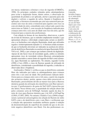 388
ALMEIDA,
Gabrielle
Jacintho Fogaça,
et al. Indicações
de odontope-
diatras quanto
ao uso de ﬂúor
tópico por crian-
ças entre zero
e seis anos de
idade: dados para
a elaboração de
um protocolo de
ações. Salusvita,
Bauru, v. 27, n. 3,
p. 373-392, 2007.
em musse, tenderiam a eliminar o risco de ingestão (CORRÊA,
1998). Os principais cuidados relatados pelos odontopediatras
para evitar a deglutição foram, dentre outros, a observação da
quantidade do produto a ser aplicada, alertar o paciente para não
deglutir e utilizar o sugador de saliva. Quanto à freqüência de
aplicação, a literatura recomenda que esta seja semestral para pa-
cientes sem risco de cárie e trimestral para aqueles com risco ou
com atividade de cárie, coincidindo com o observado a partir das
entrevistas na Tabela 2, com exceção da freqüência indicada para
crianças entre três e seis anos de idade sem risco de cárie, que foi
trimestral para a maioria dos proﬁssionais.
Com relação às formas de uso domiciliar, observou-se, a partir
da revisão de literatura, que os métodos amplamente testados e que
apresentam eﬁcácia e efetividade comprovadas seriam os dentifrí-
cios e os bochechos com soluções ﬂuoretadas, desde que utilizados
regular e ininterruptamente (Quadro 1). A literatura ainda recomen-
da que os bochechos deveriam ser indicados na ausência de utiliza-
ção de dentifrícios ﬂuoretados ou ausência de água ﬂuoretada (NAR-
VAI et al., 2002), e por crianças que tenham controle da deglutição.
Apesar de não haver risco de toxicidade aguda, ambos os métodos
apresentam risco de toxicidade crônica (ﬂuorose), principalmente
quando associados a outras fontes de ingestão de ﬂúor como alimen-
tos, água ﬂuoretada ou suplementos. No entanto, segundo Corrêa
(1998) e Cury (2001), o risco de ﬂuorose quando da utilização de
dentifrícios, considerando a possibilidade de ingestão, é reduzido se
observadas dose e freqüência.
Analisando a Tabela 3, veriﬁca-se que os dentifrícios contendo
ﬂúor são indicados por todos os odontopediatras para crianças
entre três e seis anos de idade. Dez proﬁssionais indicam denti-
frícios para as crianças entre zero e três anos, a partir da erupção
dos primeiros dentes, porém, apenas cinco deles prescrevem os
ﬂuoretados, possivelmente devido ao menor risco para a ﬂuorose
dentária quando da utilização dos dentifrícios sem ﬂúor (prescri-
tos por 12 proﬁssionais) e de gotas de NaF 0,02% (prescritas por
dez deles). Nesse último caso, a quantidade de solução absorvida
pelos cotonetes seria de 0,036mgF, bastante aquém da dose li-
miar de risco para ﬂuorose dentária que é de 0,05 a 0,07mgF/kg
(LIMA; CURY, 2001). No entanto, Chedid e Cury (2004) compa-
raram o potencial anticariogênico da solução de ﬂuoreto de sódio
0,02% com o de dentifrícios com e sem ﬂúor e veriﬁcaram que
a solução não apresentou resultados melhores quanto à redução
da desmineralização da superfície do esmalte do que os do con-
trole negativo (dentifrício sem ﬂúor). Um dos proﬁssionais en-
 