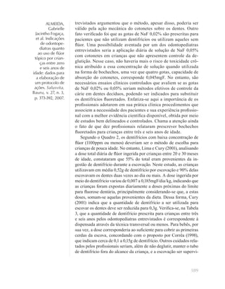 389
ALMEIDA,
Gabrielle
Jacintho Fogaça,
et al. Indicações
de odontope-
diatras quanto
ao uso de ﬂúor
tópico por crian-
ças entre zero
e seis anos de
idade: dados para
a elaboração de
um protocolo de
ações. Salusvita,
Bauru, v. 27, n. 3,
p. 373-392, 2007.
trevistados argumentou que o método, apesar disso, poderia ser
válido pela ação mecânica do cotonetes sobre os dentes. Outro
fato veriﬁcado foi que as gotas de NaF 0,02% são prescritas para
pacientes que não utilizam dentifrícios ou utilizam aqueles sem
ﬂúor. Uma possibilidade aventada por um dos odontopediatras
entrevistados seria a aplicação diária de solução de NaF 0,05%
com cotonetes em crianças que não apresentem controle da de-
glutição. Nesse caso, não haveria mais o risco de toxicidade crô-
nica atribuído a essa concentração de solução quando utilizada
na forma de bochechos, uma vez que quatro gotas, capacidade de
absorção do cotonetes, corresponde 0,045mgF. No entanto, são
necessários ensaios clínicos controlados que avaliem se as gotas
de NaF 0,02% ou 0,05% seriam métodos efetivos de controle da
cárie em dentes decíduos, podendo ser indicados para substituir
os dentifrícios ﬂuoretados. Enfatiza-se aqui a importância de os
proﬁssionais adotarem em sua prática clínica procedimentos que
associem a necessidade dos pacientes e sua experiência proﬁssio-
nal com a melhor evidência cientíﬁca disponível, obtida por meio
de estudos bem delineados e controlados. Chama a atenção ainda
o fato de que dez proﬁssionais relataram prescrever bochechos
ﬂuoretados para crianças entre três e seis anos de idade.
Segundo o Quadro 2, os dentifrícios com baixa concentração de
ﬂúor (1100ppm ou menos) deveriam ser o método de escolha para
crianças de pouca idade. No entanto, Lima e Cury (2001), analisando
a dose total diária de ﬂúor ingerida por crianças entre 20 e 30 meses
de idade, constataram que 55% do total eram provenientes da in-
gestão de dentifrício durante a escovação. Neste estudo, as crianças
utilizavam em média 0,52g de dentifrício por escovação e 90% delas
escovavam os dentes duas vezes ao dia ou mais. A dose ingerida por
meio do dentifrício variou de 0,007 a 0,185mgF/dia/kg, indicando que
as crianças foram expostas diariamente a doses próximas do limite
para ﬂuorose dentária, principalmente considerando-se que, a estas
doses, somam-se aquelas provenientes da dieta. Dessa forma, Cury
(2001) indica que a quantidade de dentifrício a ser utilizada para
escovar os dentes deve ser reduzida para 0,3g. Veriﬁca-se, na Tabela
3, que a quantidade de dentifrício prescrita para crianças entre três
e seis anos pelos odontopediatras entrevistados é correspondente à
dispensada através da técnica transversal ou menos. Para bebês, por
sua vez, a dose corresponderia ao suﬁciente para cobrir as primeiras
cerdas da escova, concordando com o proposto por Corrêa (1998),
que indicam cerca de 0,1 a 0,15g de dentifrício. Outros cuidados rela-
tados pelos proﬁssionais seriam, além de não deglutir, manter o tubo
de dentifrício fora do alcance da criança, e a escovação ser supervi-
 