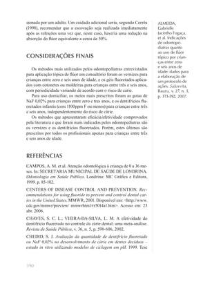 390
ALMEIDA,
Gabrielle
Jacintho Fogaça,
et al. Indicações
de odontope-
diatras quanto
ao uso de ﬂúor
tópico por crian-
ças entre zero
e seis anos de
idade: dados para
a elaboração de
um protocolo de
ações. Salusvita,
Bauru, v. 27, n. 3,
p. 373-392, 2007.
sionada por um adulto. Um cuidado adicional seria, segundo Corrêa
(1998), recomendar que a escovação seja realizada imediatamente
após as refeições uma vez que, neste caso, haveria uma redução na
absorção do ﬂúor equivalente a cerca de 50%.
CONSIDERAÇÕES FINAIS
Os métodos mais utilizados pelos odontopediatras entrevistados
para aplicação tópica de ﬂúor em consultório foram os vernizes para
crianças entre zero e seis anos de idade, e os géis ﬂuoretados aplica-
dos com cotonetes ou moldeiras para crianças entre três e seis anos,
com periodicidade variando de acordo com o risco de cárie.
Para uso domiciliar, os meios mais prescritos foram as gotas de
NaF 0,02% para crianças entre zero e tres anos, e os dentifrícios ﬂu-
oretados infantis (com 1100ppm F ou menos) para crianças entre três
e seis anos, independentemente do risco de cárie.
Os métodos que apresentaram eﬁcácia/efetividade comprovados
pela literatura e que foram mais indicados pelos odontopediatras são
os vernizes e os dentifrícios ﬂuoretados. Porém, estes últimos são
prescritos por todos os proﬁssionais apenas para crianças entre três
e seis anos de idade.
REFERÊNCIAS
CAMPOS, A. M. et al. Atenção odontológica à criança de 0 a 36 me-
ses. In: SECRETARIA MUNICIPAL DE SAÚDE DE LONDRINA.
Odontologia em Saúde Pública. Londrina: MC Gráﬁca e Editora,
1999. p. 85-102.
CENTERS OF DISEASE CONTROL AND PREVENTION. Rec-
ommendations for using ﬂuoride to prevent and control dental car-
ies in the United States. MMWR, 2001. Disponível em: <http://www.
cdc.gov/mmwr/preview/ mmwrhtml/rr5014a1.htm>. Acesso em: 23
abr. 2006.
CHAVES, S. C. L.; VIEIRA-DA-SILVA, L. M. A efetividade do
dentifrício ﬂuoretado no controle da cárie dental: uma meta-análise.
Revista de Saúde Pública, v. 36, n. 5, p. 598-606, 2002.
CHEDID, S. J. Avaliação da quantidade de dentifrício ﬂuoretado
ou NaF 0,02% no desenvolvimento de cárie em dentes decíduos –
estudo in vitro utilizando modelos de ciclagem em pH. 1999. Tese
 