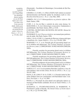 391
ALMEIDA,
Gabrielle
Jacintho Fogaça,
et al. Indicações
de odontope-
diatras quanto
ao uso de ﬂúor
tópico por crian-
ças entre zero
e seis anos de
idade: dados para
a elaboração de
um protocolo de
ações. Salusvita,
Bauru, v. 27, n. 3,
p. 373-392, 2007.
(Doutorado) – Faculdade de Odontologia, Universidade de São Pau-
lo, São Paulo.
CHEDID, S. J.; CURY, J. A. Effect of 0,02% NaF solution on enamel
demineralization and ﬂuoride uptake by deciduous teeth in vitro.
Brazilian Oral Research, v. 18, n. 1, Jan./Mar. 2004.
CORRÊA, M. S. N. P. Odontopediatria na primeira infância. São
Paulo: Santos, 1998.
CURY, J. A. Uso do ﬂúor e controle da cárie como doença. In:
BARATIERI, L. N. et al. Odontologia restauradora: fundamentos e
possibilidades. São Paulo: Santos, 2001. p. 33-68.
CURITIBA. SECRETARIA MUNICIPAL DE SAÚDE. Manual de
ﬂuorterapia, 1999.
FEJERSKOV O. et al. Fluorose dentária: um manual para proﬁssio-
nais da saúde. São Paulo: Santos, 1994.
LIMA, Y. B. O.; CURY J. A. Ingestão de ﬂúor por crianças pela água
e dentifrício. Rev. Saúde Pública, v. 35, n. 6, p. 576-581, 2001.
MARINHO, V. C. C. et al. Fluoride gels for preventing dental car-
ies in children and adolescents. The Cochane Database of System-
atic Reviews, issue 1, CD002280.DOI: 10.1002/14651858.CD002280,
2002a.
______. Fluoride varnishes for preventing dental caries in children
and adolescents. The Cochane Database of Systematic Reviews, is-
sue 1, CD002279.DOI: 10.1002/14651858.CD002279, 2002b.
______. Fluoride mouthrinses for preventing dental caries in chil-
dren and adolescents. The Cochane Database of Systematic Reviews,
issue 3, CD002284.DOI: 10.1002/14651858.CD002284, 2003a.
______. Fluoride toothpastes for preventing dental caries in children
and adolescents. The Cochane Database of Systematic Reviews, is-
sue 1, CD002278.DOI: 10.1002/14651858.CD002278, 2003b.
NARVAI, P. C. et al. Uso de produtos ﬂuorados conforme o risco de
cárie dentária: uma revisão crítica. Revista da APCD, v. 56, n. 2, p.
101-107, 2002.
PAIVA, S. M.; LIMA Y. B. O.; CURY, J. A. Fluoride intake by Bra-
zilian children from two communities with ﬂuoridated water. Com.
Dent. Oral Epid., v. 31, p. 1-8, 2003.
PINTO, I. L. Prevenção da cárie dental com aplicações tópicas se-
mestrais de ﬂúor-fosfato acidulado. Revista de Saúde Pública, v. 27,
n. 4, 1993.
SCHEIFELE, E.; STUDEN-PAVLOVICH, D; MARKOVIC, N.
Practitioner’s guide to ﬂuoride. The Dental Clinics of North Ameri-
ca, v. 46, n. 4, p. 831-846, 2002.
 