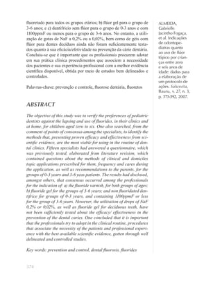 374
ALMEIDA,
Gabrielle
Jacintho Fogaça,
et al. Indicações
de odontope-
diatras quanto
ao uso de ﬂúor
tópico por crian-
ças entre zero
e seis anos de
idade: dados para
a elaboração de
um protocolo de
ações. Salusvita,
Bauru, v. 27, n. 3,
p. 373-392, 2007.
ﬂuoretado para todos os grupos etários; b) ﬂúor gel para o grupo de
3-6 anos; e c) dentifrício sem ﬂúor para o grupo de 0-3 anos e com
1100ppmF ou menos para o grupo de 3-6 anos. No entanto, a utili-
zação de gotas de NaF a 0,2% ou a 0,02%, bem como de géis com
ﬂúor para dentes decíduos ainda não foram suﬁcientemente testa-
dos quanto à sua eﬁcácia/efetividade na prevenção da cárie dentária.
Concluiu-se que é importante que os proﬁssionais procurem adotar
em sua prática clínica procedimentos que associem a necessidade
dos pacientes e sua experiência proﬁssional com a melhor evidência
cientíﬁca disponível, obtida por meio de estudos bem delineados e
controlados.
Palavras-chave: prevenção e controle, ﬂuorose dentária, ﬂuoretos
ABSTRACT
The objective of this study was to verify the preferences of pediatric
dentists against the lapsing and use of ﬂuorides, in their clinics and
at home, for children aged zero to six. One also searched, from the
comment of points of consensus among the specialists, to identify the
methods that, presenting proven efﬁcacy and effectiveness from sci-
entiﬁc evidence, are the most viable for using in the routine of den-
tal clinics. Fifteen specialists had answered a questionnaire, which
was previously tested, elaborated from literature revision, which
contained questions about the methods of clinical and domiciles
topic applications prescribed for them, frequency and cares during
the application, as well as recommendations to the parents, for the
groups of 0-3 years and 3-6 yeas patients. The results had disclosed,
amongst others, that consensus occurred among the professionals
for the indication of: a) the ﬂuoride varnish, for both groups of ages;
b) ﬂuoride gel for the groups of 3-6 years; and non ﬂuoridated den-
tifrice for groups of 0-3 years, and containing 1100ppmF or less
for the group of 3-6 years. However, the utilization of drops of NaF
0,2% or 0,02%, as well as ﬂuoride gel for deciduous teeth, have
not been sufﬁciently tested about the efﬁcacy/ effectiveness in the
prevention of the dental caries. One concluded that it is important
that the professionals try to adopt in the clinical routine, procedures
that associate the necessity of the patients and professional experi-
ence with the best available scientiﬁc evidence, gotten through well
delineated and controlled studies.
Key words: prevention and control, dental ﬂuorosis, ﬂuorides
 