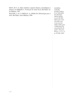 392
ALMEIDA,
Gabrielle
Jacintho Fogaça,
et al. Indicações
de odontope-
diatras quanto
ao uso de ﬂúor
tópico por crian-
ças entre zero
e seis anos de
idade: dados para
a elaboração de
um protocolo de
ações. Salusvita,
Bauru, v. 27, n. 3,
p. 373-392, 2007.
SILVA, M. F. A. Flúor sistêmico: aspectos básicos, toxicológicos e
clínicos. In: KRIGER, L. Promoção de saúde bucal. São Paulo: Ar-
tes Médicas, 1997.
WALTER, L. R. F.; FERELLE, A.; ISSAO, M. Odontologia para o
bebê. São Paulo: Artes Médicas, 1996.
 