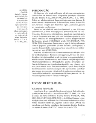 375
ALMEIDA,
Gabrielle
Jacintho Fogaça,
et al. Indicações
de odontope-
diatras quanto
ao uso de ﬂúor
tópico por crian-
ças entre zero
e seis anos de
idade: dados para
a elaboração de
um protocolo de
ações. Salusvita,
Bauru, v. 27, n. 3,
p. 373-392, 2007.
INTRODUÇÃO
Os ﬂuoretos vêm sendo utilizados sob diversas apresentações,
considerados um método eﬁcaz e seguro de prevenção e controle
da cárie dentária (CDC, 2001; CURY, 2001; NARVAI et al., 2002).
Podem ser administrados de forma sistêmica, por meio da água de
abastecimento e suplementos e de forma tópica através de dentifrí-
cios, vernizes, soluções para bochechos e géis. Além disso, podem
ser encontrados em alimentos.
Diante da variedade de métodos disponíveis e com diferentes
concentrações, a maior preocupação do proﬁssional deve ser a so-
breposição dos mesmos, principalmente quando da prescrição para
crianças de zero até seis anos, pois essa idade corresponde ao perí-
odo de formação dos dentes permanentes e o risco de aparecimento
de ﬂuorose é grande (FEJERSKOV et al., 1994; CORREA, 1998;
CURY, 2001). Enquanto a ﬂuorose ocorre a partir da ingestão cons-
tante de pequenas quantidades de ﬂúor durante a odontogênese, a
ingestão de quantidades maiores pode levar a manifestações sistêmi-
cas e até ser letal (CURY, 2001).
Portanto, o clínico deve ter o conhecimento necessário para utili-
zar e indicar produtos ﬂuorados com segurança, levando em consi-
deração o risco de toxicidade aguda e crônica, bem como a eﬁcácia e
a efetividade do método adotado. Este trabalho teve por objetivo ve-
riﬁcar as preferências de odontopediatras quanto à prescrição e uti-
lização de ﬂuoretos, em consultório e domicílio, para crianças entre
zero e seis anos de idade. Buscou-se também, a partir da veriﬁcação
dos métodos mais recomendados por estes especialistas, identiﬁcar
aqueles que, apresentando eﬁcácia e efetividade comprovadas a par-
tir de evidência cientíﬁca, sejam os mais viáveis do ponto de vista de
sua utilização na rotina de clínica odontológica.
REVISÃO DE LITERATURA
Gel/musse ﬂuoretado
A aplicação de gel contendo ﬂúor é um método de fácil utilização,
prático, de boa aceitação e custo reduzido (PINTO, 1993), com clara
evidência de efeitos inibidores da cárie dentária (CORREA, 1998;
CDC, 2001; CURY, 2001; MARINHO et al., 2002a). Para esse veícu-
lo, os produtos mais utilizados são o ﬂuoreto de sódio neutro e o ﬂúor
fosfato acidulado sendo que, segundo Marinho et al. (2002a), sua
parcela de contribuição na redução da incidência de cárie dentária,
em termos de valores de CPO-D, estaria em torno de 21%.
 