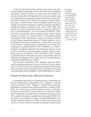 376
ALMEIDA,
Gabrielle
Jacintho Fogaça,
et al. Indicações
de odontope-
diatras quanto
ao uso de ﬂúor
tópico por crian-
ças entre zero
e seis anos de
idade: dados para
a elaboração de
um protocolo de
ações. Salusvita,
Bauru, v. 27, n. 3,
p. 373-392, 2007.
A aplicação do gel ﬂuoretado, indicada para crianças que apre-
sentem controle da deglutição, pode ser feita utilizando-se moldeiras
descartáveis, pincéis, cotonetes ou, ainda, uma escova dental; não
havendo a necessidade de limpeza prévia das estruturas dentais, uma
vez comprovada que a presença da placa não interfere na ação remi-
neralizante do ﬂúor (CURY, 2001). Com relação ao tempo de aplica-
ção, sugere-se quatro minutos, embora atualmente saiba-se que, com
somente um minuto de aplicação, o índice de eﬁcácia do produto é
considerado bastante satisfatório (CDC, 2001; CURY, 2001). Essa
redução no tempo da aplicação diminuiria o tempo de trabalho clí-
nico e conseqüentemente o risco de ingestão (CURITIBA, 1999).
O método é considerado seguro por não ocasionar reações tópicas
mediatas e imediatas em crianças (PINTO, 1993) quando aplicado
sob condições ideais. Recomenda-se manter o paciente em posição
vertical, limitar a quantidade do gel em 2,5ml por moldeira, valer-se
do sugador durante todo o procedimento e ainda solicitar ao pacien-
te que elimine o conteúdo aplicado juntamente com a saliva, após
a remoção das moldeiras (PINTO, 1993; CAMPOS et al., 1999). A
freqüência de aplicação dependerá da condição do paciente, no que
se refere à situação de risco apresentada, e poderá variar de uma a
quatro vezes ao ano (PINTO, 1993; CURITIBA, 1999). Entretan-
to, ainda há poucas informações concretas e de qualidade sobre sua
efetividade na dentição decídua, efeitos adversos e aceitabilidade ao
tratamento (MARINHO et al., 2002a).
Uma alternativa semelhante para a aplicação tópica por proﬁs-
sional, considerada ainda mais segura, é o ﬂúor na forma de musse.
Esse veículo utiliza uma menor quantidade do produto (0,89 grama);
porém, um maior número de estudos torna-se necessário para avaliar
a sua efetividade clínica (CORRÊA, 1998; MARINHO et al., 2002a).
Soluções de ﬂuoreto de sódio para bochechos
Os bochechos ﬂuoretados são soluções neutras, concentradas, de
ﬂuoreto de sódio, para uso diário (0,05% NaF – 230ppm F – 0,23mgF/
ml) ou semanal (0,2% NaF – 920ppm F – 0,9mgF/ml), utilizados ori-
ginalmente em programas de saúde direcionados a escolares (CDC,
2001). Esses apresentam resultados positivos quanto à efetividade
do método na prevenção da cárie dentária. Sua eﬁcácia foi ampla-
mente comprovada, pois pode reduzir a incidência da doença em até
40%, estando relacionada à regularidade de aplicação (NARVAI et
al., 2002) e concentração da solução utilizada (MARINHO et al.,
2003b). Segundo Campos et al. (1999), os efeitos deste método pre-
ventivo só ocorrem durante o período de aplicação, desaparecendo
 