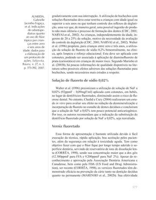 377
ALMEIDA,
Gabrielle
Jacintho Fogaça,
et al. Indicações
de odontope-
diatras quanto
ao uso de ﬂúor
tópico por crian-
ças entre zero
e seis anos de
idade: dados para
a elaboração de
um protocolo de
ações. Salusvita,
Bauru, v. 27, n. 3,
p. 373-392, 2007.
gradativamente com sua interrupção. A utilização de bochechos com
soluções ﬂuoretadas deve estar restrita a crianças com idade igual ou
superior a seis anos ou que tenham controle dos reﬂexos de degluti-
ção, uma vez que, de maneira geral, uma possível ingestão do produ-
to não mais afetaria o processo de formação dos dentes (CDC, 2001;
NARVAI et al., 2002). As crianças, independentemente da idade, in-
gerem de 20 a 25% da solução, motivo da necessidade da avaliação
do controle da deglutição (CDC, 2001; NARVAI et al., 2002). Walter
et al. (1996) propõem, para crianças entre zero e três anos, a utiliza-
ção da solução de ﬂuoreto de sódio 0,2% bimestralmente, na clíni-
ca, após limpeza e reforço educacional. Esta deve ser aplicada com
cotonetes, podendo ser associada à aplicação de diaminoﬂuoreto de
prata (cariostático) em crianças de maior risco. Segundo Marinho et
al. (2003b), há poucas informações de qualidade disponíveis na lite-
ratura sobre possíveis efeitos adversos das soluções ﬂuoretadas para
bochechos, sendo necessários mais estudos a respeito.
Solução de ﬂuoreto de sódio 0,02%
Walter et al. (1996) preconizam a utilização de solução de NaF a
0,02% (92ppmF – 0,09mgF/ml) aplicada com cotonetes, em bebês,
no lugar de dentifrícios ﬂuoretados, diminuindo assim o risco de ﬂu-
orose dental. No entanto, Chedid e Cury (2004) realizaram um estu-
do in vitro para avaliar seu efeito na redução da desmineralização e
incorporação de ﬂuoreto no esmalte de dentes decíduos e concluíram
que a solução de NaF a 0,02% tem pouco potencial anticariogênico.
Por isso, os autores recomendam que a indicação da substituição do
dentifrício ﬂuoretado por solução de NaF a 0,02%, seja reavaliada.
Verniz ﬂuoretado
Essa forma de apresentação é bastante utilizada devido à fácil
execução da técnica, rápida aplicação, boa aceitação pelos pacien-
tes, além da segurança em relação à toxicidade aguda. Tem como
objetivo fazer com que o ﬂúor ﬁque por longo tempo aderido à su-
perfície dentária, servindo de reservatório de íons de dissolução len-
ta (CORRÊA, 1998), sendo sua concentração maior que a dos géis
(12.300ppmF para FFA e 9.200ppmF para NaF 2%). Apesar do re-
conhecimento e aprovação pela Associação Dentária Americana e
Canadense, bem como pela FDA (US Food and Drug Admnistra-
tion), ser recente (CORRÊA, 1998), os vernizes ﬂuoretados têm de-
monstrado eﬁcácia na prevenção da cárie tanto na dentição decídua
quanto na permanente (MARINHO et al., 2002b). Sua efetividade
 