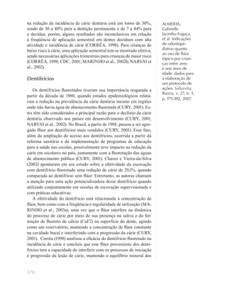 378
ALMEIDA,
Gabrielle
Jacintho Fogaça,
et al. Indicações
de odontope-
diatras quanto
ao uso de ﬂúor
tópico por crian-
ças entre zero
e seis anos de
idade: dados para
a elaboração de
um protocolo de
ações. Salusvita,
Bauru, v. 27, n. 3,
p. 373-392, 2007.
na redução da incidência de cárie dentária está em torno de 30%,
sendo de 30 a 40% para a dentição permanente e de 7 a 44% para
a decídua; porém, alguns resultados são inconclusivos em relação
à freqüência de aplicação semestral em dentes decíduos com alta
atividade e incidência de cárie (CORRÊA, 1998). Para crianças de
baixo risco à cárie, uma aplicação semestral tem se mostrado efetiva,
sendo necessárias aplicações trimestrais para crianças de maior risco
(CORRÊA, 1998; CDC, 2001; MARINHO et al., 2002b; NARVAI et
al., 2002).
Dentifrícios
Os dentifrícios ﬂuoretados tiveram sua importância resgatada a
partir da década de 1980, quando estudos epidemiológicos relata-
ram a redução na prevalência da cárie dentária mesmo em regiões
onde não havia água de abastecimento ﬂuoretada (CURY, 2001). Es-
tes têm sido considerados a principal razão para o declínio da cárie
dentária observado nos países em desenvolvimento (CURY, 2001;
NARVAI et al., 2002). No Brasil, a partir de 1988, passou a ser agre-
gado ﬂúor aos dentifrícios mais vendidos (CURY, 2001). Esse fato,
além da ampliação do acesso aos dentifrícios, ocorrida a partir da
reforma sanitária e da implementação de programas de educação
para a saúde nas escolas, possivelmente teve impacto na redução da
cárie em escolares no país, juntamente com a ﬂuoretação das águas
de abastecimento público (CURY, 2001). Chaves e Vieira-da-Silva
(2002) apontaram em seu estudo sobre a efetividade da escovação
com dentifrício ﬂuoretado uma redução de cárie de 29,1%, quando
comparada ao dentifrício sem ﬂúor. Entretanto, as autoras chamam
a atenção para uma ação potencializadora desse dentifrício quando
utilizado conjuntamente em sessões de escovação supervisionada e
com práticas educativas.
A efetividade do dentifrício está relacionada à concentração de
ﬂúor, bem como com a freqüência e regularidade de utilização (MA-
RINHO et al., 2003a), uma vez que o ﬂúor interfere na dinâmica
do processo de cárie por meio de sua presença na saliva e da for-
mação de ﬂuoreto de cálcio (CaF2) na superfície do dente, agindo
como um reservatório, mantendo a concentração de ﬂúor constante
na cavidade bucal e interferindo com a progressão da cárie (CURY,
2001). Corrêa (1998) analisou a eﬁcácia do dentifrício ﬂuoretado na
incidência de cárie e concluiu que este ﬂúor proveniente dos denti-
frícios tem a capacidade de interferir com os processos de iniciação
e progressão da lesão de cárie, mantendo o equilíbrio mineral dos
 