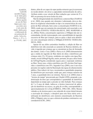 379
ALMEIDA,
Gabrielle
Jacintho Fogaça,
et al. Indicações
de odontope-
diatras quanto
ao uso de ﬂúor
tópico por crian-
ças entre zero
e seis anos de
idade: dados para
a elaboração de
um protocolo de
ações. Salusvita,
Bauru, v. 27, n. 3,
p. 373-392, 2007.
dentes, além de ser capaz de repor perdas minerais que já ocorreram
no tecido dental e de ativar a capacidade remineralizante da saliva.
Atribuiu ainda a esse veículo de ﬂúor reduções que variam de 25 a
40% na presença de novas lesões de cárie.
Não há obrigatoriedade dos dentifrícios conterem ﬂúor (NARVAI
et al., 2002), mas quando este elemento é adicionado, deve-se obe-
decer às exigências relacionadas ao tipo e às características do com-
posto de ﬂúor utilizado, bem como a concentração (NARVAI et al.,
2002), sendo que um aumento da concentração está associado a um
maior efeito (CHAVES; VIEIRA-DA-SILVA, 2002; MARINHO et
al., 2002a). Porém, concentrações superiores a 1500ppm não são re-
comendadas, devido à preocupação com a possibilidade de ingestão
excessiva de ﬂúor por crianças, para as quais o ideal seria dentifrí-
cio com concentração inferior a 1000ppm (CHAVES; VIEIRA-DA-
SILVA, 2002).
Apesar de seu efeito cariostático benéﬁco, a adição de ﬂúor no
dentifrício tem sido associada ao aumento de ﬂuorose dentária, de-
vido à ingestão por crianças que se encontram na fase de formação
dos dentes. Lima e Cury (2001) e Paiva et al. (2003) demonstraram
que a média de ingestão de ﬂúor diário de dieta e dentifrícios por
crianças entre 19 e 38 meses, residentes em regiões com água ﬂuo-
retada, era de 0,09mgF/Kg/dia, maior, portanto, do que a dose limite
de 0,07mgF/Kg/dia considerada segura para a exposição sistêmica
ao ﬂúor. Nesse caso, a dieta contribuiu com 45% da dose ﬁnal inge-
rida e o dentifrício com 55%. Segundo Cury (2001), esse é um risco
presente em regiões onde há ﬂuoretação das águas de abastecimento
público. Para reduzir tal risco, recomenda-se quantidades pequenas
de dentifrícios por escovação, sendo que, para crianças menores de
3 anos, a quantidade deve ser mínima. Narvai et al. (2002) citam a
“técnica da tampa” preconizada por Chedid (1999), propondo a pa-
dronização da dose que corresponderia à quantidade de dentifrício
depositada na tampa após a pressão no tubo fechado. Para crianças
de 3 a 8 anos de idade, indica-se a técnica transversal de aplica-
ção de dentifrício na escova, ou grão de ervilha, correspondendo a
aproximadamente 0,3 a 0,5g (CORRÊA, 1998; CDC, 2001). Mesmo
valendo-se de técnicas para o uso reduzido de creme dental durante
a escovação de crianças, o desejável para esta faixa etária seria a
utilização de dentifrícios com menores concentrações de ﬂuoretos
(500 a 550ppm), uma vez que a eﬁcácia do produto continuaria a ser
considerável (CDC, 2001).
 