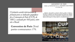 O primeiro acordo internacional de
proteção para as indicações geográficas
foi a Convenção de Paris (CUP), de
1883, e assinado por 164 países, entre
eles o Brasil.
Convention de Paris (Total
parties contractantes: 179)
 