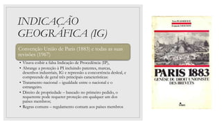 INDICAÇÃO
GEOGRÁFICA (IG)
Convenção União de Paris (1883) e todas as suas
revisões (1967)
• Visava coibir a falsa Indicação de Procedência (IP),
• Abrange a proteção à PI incluindo patentes, marcas,
desenhos industriais, IG e repressão a concorrência desleal, e
compreende de geral três principais características:
• Tratamento nacional – igualdade entre o nacional e o
estrangeiro.
• Direito de propriedade – baseado no primeiro pedido, o
requerente pode requerer proteção em qualquer um dos
países membros;
• Regras comuns – regulamento comum aos países membros
 