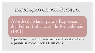 INDICAÇÃO GEOGRÁFICA (IG)
Acordo de Madri para a Repressão
das Falsas Indicações de Procedência
(1891)
• primeiro tratado internacional destinado a
reprimir as mercadorias falsificadas
 