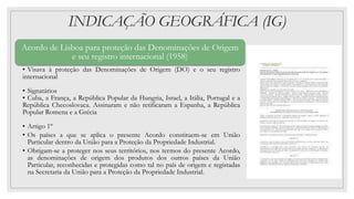 INDICAÇÃO GEOGRÁFICA (IG)
Acordo de Lisboa para proteção das Denominações de Origem
e seu registro internacional (1958)
• Visava à proteção das Denominações de Origem (DO) e o seu registro
internacional
• Signatários
• Cuba, a França, a República Popular da Hungria, Israel, a Itália, Portugal e a
República Checoslovaca. Assinaram e não retificaram a Espanha, a República
Popular Romena e a Grécia
• Artigo 1º
• Os países a que se aplica o presente Acordo constituem-se em União
Particular dentro da União para a Proteção da Propriedade Industrial.
• Obrigam-se a proteger nos seus territórios, nos termos do presente Acordo,
as denominações de origem dos produtos dos outros países da União
Particular, reconhecidas e protegidas como tal no país de origem e registadas
na Secretaria da União para a Proteção da Propriedade Industrial.
 