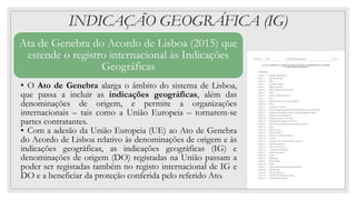 INDICAÇÃO GEOGRÁFICA (IG)
Ata de Genebra do Acordo de Lisboa (2015) que
estende o registro internacional às Indicações
Geográficas
• O Ato de Genebra alarga o âmbito do sistema de Lisboa,
que passa a incluir as indicações geográficas, além das
denominações de origem, e permite a organizações
internacionais – tais como a União Europeia – tornarem-se
partes contratantes.
• Com a adesão da União Europeia (UE) ao Ato de Genebra
do Acordo de Lisboa relativo às denominações de origem e às
indicações geográficas, as indicações geográficas (IG) e
denominações de origem (DO) registadas na União passam a
poder ser registadas também no registo internacional de IG e
DO e a beneficiar da proteção conferida pelo referido Ato.
 