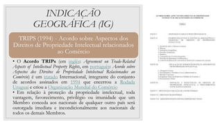 INDICAÇÃO
GEOGRÁFICA (IG)
TRIPS (1994) - Acordo sobre Aspectos dos
Direitos de Propriedade Intelectual relacionados
ao Comércio
• O Acordo TRIPs (em inglês: Agreement on Trade-Related
Aspects of Intellectual Property Rights, em português: Acordo sobre
Aspectos dos Direitos de Propriedade Intelectual Relacionados ao
Comércio) é um tratado Internacional, integrante do conjunto
de acordos assinados em 1994 que encerrou a Rodada
Uruguai e criou a Organização Mundial do Comércio
• Em relação à proteção da propriedade intelectual, toda
vantagem, favorecimento, privilégio ou imunidade que um
Membro conceda aos nacionais de qualquer outro país será
outorgada imediata e incondicionalmente aos nacionais de
todos os demais Membros.
 