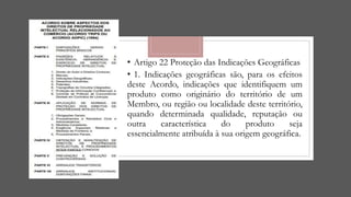 • Artigo 22 Proteção das Indicações Geográficas
• 1. Indicações geográficas são, para os efeitos
deste Acordo, indicações que identifiquem um
produto como originário do território de um
Membro, ou região ou localidade deste território,
quando determinada qualidade, reputação ou
outra característica do produto seja
essencialmente atribuída à sua origem geográfica.
 