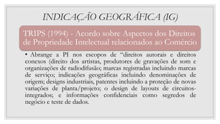 INDICAÇÃO GEOGRÁFICA (IG)
TRIPS (1994) - Acordo sobre Aspectos dos Direitos
de Propriedade Intelectual relacionados ao Comércio
• Abrange a PI nos escopos de “direitos autorais e direitos
conexos (direito dos artistas, produtores de gravações de som e
organizações de radiodifusão; marcas registradas incluindo marcas
de serviço; indicações geográficas incluindo denominações de
origem; designs industriais, patentes incluindo a proteção de novas
variações de planta/projeto; o design de layouts de circuitos-
integrados; e informações confidenciais como segredos de
negócio e teste de dados.
 
