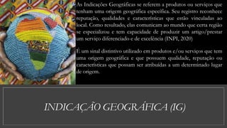 INDICAÇÃO GEOGRÁFICA (IG)
As Indicações Geográficas se referem a produtos ou serviços que
tenham uma origem geográfica específica. Seu registro reconhece
reputação, qualidades e características que estão vinculadas ao
local. Como resultado, elas comunicam ao mundo que certa região
se especializou e tem capacidade de produzir um artigo/prestar
um serviço diferenciado e de excelência (INPI, 2020)
É um sinal distintivo utilizado em produtos e/ou serviços que tem
uma origem geográfica e que possuem qualidade, reputação ou
características que possam ser atribuídas a um determinado lugar
de origem.
 