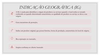 INDICAÇÃO GEOGRÁFICA (IG)
A IG é usada para identificar a origem de produtos ou serviços quando o local tenha se tornado
conhecido ou quando determinada característica ou qualidade do produto ou serviço se deva a sua
origem.
Gera mecanismo de proteção;
Indica um produto original, que possui história, forma de produção, característica do local de origem;
Boa reputação no mercado;
Inspira confiança no cliente/mercado
 