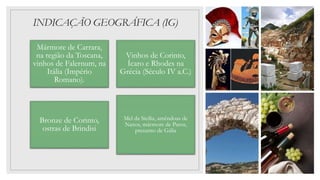 INDICAÇÃO GEOGRÁFICA (IG)
Mármore de Carrara,
na região da Toscana,
vinhos de Falernum, na
Itália (Império
Romano).
Vinhos de Corinto,
Ícaro e Rhodes na
Grécia (Século IV a.C.)
Bronze de Corinto,
ostras de Brindisi
Mel da Sicília, amêndoas de
Naxos, mármore de Paros,
presunto de Gália
 