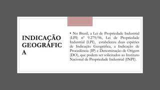 INDICAÇÃO
GEOGRÁFIC
A
• No Brasil, a Lei de Propriedade Industrial
(LPI) nº 9.279/96, Lei de Propriedade
Industrial (LPI), estabeleceu duas espécies
de Indicação Geográfica, a Indicação de
Procedência (IP) e Denominação de Origem
(DO), que podem ser solicitados ao Instituto
Nacional de Propriedade Industrial (INPI).
 