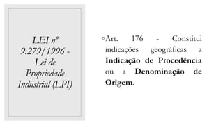 LEI nº
9.279/1996 -
Lei de
Propriedade
Industrial (LPI)
◦Art. 176 - Constitui
indicações geográficas a
Indicação de Procedência
ou a Denominação de
Origem.
 