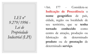 LEI nº
9.279/1996 -
Lei de
Propriedade
Industrial (LPI)
◦Art. 177 - Considera-se
Indicação de Procedência o
nome geográfico de país,
cidade, região ou localidade de
seu território, que se tenha
tornado conhecido como
centro de atração, produção ou
fabricação de determinado
produto ou de prestação de
determinado serviço.
 