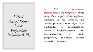 LEI nº
9.279/1996 -
Lei de
Propriedade
Industrial (LPI)
◦ Art. 178 - Considera-se
Denominação de Origem o nome
geográfico de país, cidade, região ou
localidade de seu território, que
designe produto ou serviços cujas
qualidades ou características
devam exclusivamente ou
essencialmente ao meio
geográfico, incluídos fatores
naturais e humanos
 