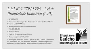 LEI nº 9.279/1996 - Lei de
Propriedade Industrial (LPI)
◦ Nº IG200801
◦ Requerente: Associação dos Produtores de Arroz do Litoral Norte
Gaúcho – APROARROZ.
◦ Nome geográfico: Litoral Norte Gaúcho
◦ País/UF: BR/RS
◦ Produto: Arroz
◦ Espécie: Denominação de Origem
◦ Data do registro: 24/08/2010
◦ Municípios: Balneário Pinhal, Capivari do Sul, Cidreira, Palmares do
Sul, Mostardas, São José do Norte, Tavares e Tramandaí e parte dos
municípios de Imbé, Osório, Santo Antônio de Patrulha e Viamão.
 