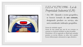 LEI nº 9.279/1996 - Lei de
Propriedade Industrial (LPI)
◦ Art. 180 - Quando o nome geográfico,
se houver tornado de uso comum,
designando produto ou serviço, não
será considerado indicação geográfica.
Nome de variedade vegetal
Nome de raça animal que seja de uso corrente ou
existente no território brasileiro na data do pedido
Homônimo à IG já registrada no Brasil para assinalar
produto ou serviço idêntico ou afim, salvo quando
houver diferenciação substancial no signo distintivo
 