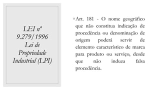 LEI nº
9.279/1996
Lei de
Propriedade
Industrial (LPI)
◦Art. 181 - O nome geográfico
que não constitua indicação de
procedência ou denominação de
origem poderá servir de
elemento característico de marca
para produto ou serviço, desde
que não induza falsa
procedência.
 