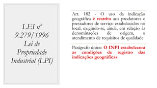 LEI nº
9.279/1996
Lei de
Propriedade
Industrial (LPI)
Art. 182 - O uso da indicação
geográfica é restrito aos produtores e
prestadores de serviço estabelecidos no
local, exigindo-se, ainda, em relação às
denominações de origem, o
atendimento de requisitos de qualidade
Parágrafo único: O INPI estabelecerá
as condições de registro das
indicações geográficas
 