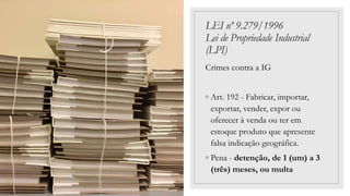 LEI nº 9.279/1996
Lei de Propriedade Industrial
(LPI)
Crimes contra a IG
◦ Art. 192 - Fabricar, importar,
exportar, vender, expor ou
oferecer à venda ou ter em
estoque produto que apresente
falsa indicação geográfica.
◦ Pena - detenção, de 1 (um) a 3
(três) meses, ou multa
 