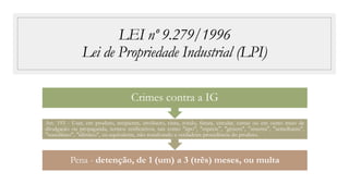 LEI nº 9.279/1996
Lei de Propriedade Industrial (LPI)
Pena - detenção, de 1 (um) a 3 (três) meses, ou multa
Art. 193 - Usar, em produto, recipiente, invólucro, cinta, rótulo, fatura, circular, cartaz ou em outro meio de
divulgação ou propaganda, termos retificativos, tais como "tipo", "espécie", "gênero", "sistema", "semelhante",
"sucedâneo", "idêntico", ou equivalente, não ressalvando a verdadeira procedência do produto.
Crimes contra a IG
 