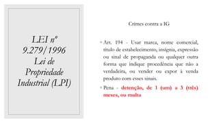 LEI nº
9.279/1996
Lei de
Propriedade
Industrial (LPI)
Crimes contra a IG
◦ Art. 194 - Usar marca, nome comercial,
título de estabelecimento, insígnia, expressão
ou sinal de propaganda ou qualquer outra
forma que indique procedência que não a
verdadeira, ou vender ou expor à venda
produto com esses sinais.
◦ Pena - detenção, de 1 (um) a 3 (três)
meses, ou multa
 