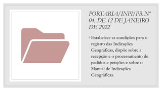 PORTARIA/INPI/PR Nº
04, DE 12 DE JANEIRO
DE 2022
◦ Estabelece as condições para o
registro das Indicações
Geográficas, dispõe sobre a
recepção e o processamento de
pedidos e petições e sobre o
Manual de Indicações
Geográficas.
 