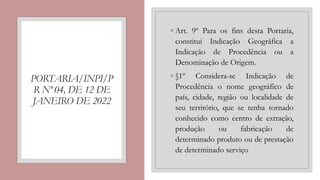PORTARIA/INPI/P
R Nº 04, DE 12 DE
JANEIRO DE 2022
◦ Art. 9º Para os fins desta Portaria,
constitui Indicação Geográfica a
Indicação de Procedência ou a
Denominação de Origem.
◦ §1º Considera-se Indicação de
Procedência o nome geográfico de
país, cidade, região ou localidade de
seu território, que se tenha tornado
conhecido como centro de extração,
produção ou fabricação de
determinado produto ou de prestação
de determinado serviço
 