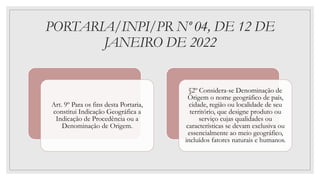 PORTARIA/INPI/PR Nº 04, DE 12 DE
JANEIRO DE 2022
Art. 9º Para os fins desta Portaria,
constitui Indicação Geográfica a
Indicação de Procedência ou a
Denominação de Origem.
§2º Considera-se Denominação de
Origem o nome geográfico de país,
cidade, região ou localidade de seu
território, que designe produto ou
serviço cujas qualidades ou
características se devam exclusiva ou
essencialmente ao meio geográfico,
incluídos fatores naturais e humanos.
 