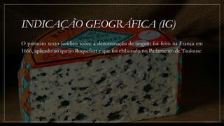 INDICAÇÃO GEOGRÁFICA (IG)
O primeiro texto jurídico sobre a denominação de origem foi feito na França em
1666, aplicado ao queijo Roquefort e que foi elaborado no Parlamento de Toulouse
 