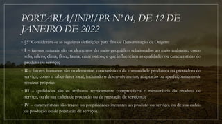 PORTARIA/INPI/PR Nº 04, DE 12 DE
JANEIRO DE 2022
◦ §5º Consideram-se as seguintes definições para fins de Denominação de Origem:
◦ I – fatores naturais são os elementos do meio geográfico relacionados ao meio ambiente, como
solo, relevo, clima, flora, fauna, entre outros, e que influenciam as qualidades ou características do
produto ou serviço;
◦ II – fatores humanos são os elementos característicos da comunidade produtora ou prestadora do
serviço, como o saber-fazer local, incluindo o desenvolvimento, adaptação ou aperfeiçoamento de
técnicas próprias;
◦ III – qualidades são os atributos tecnicamente comprováveis e mensuráveis do produto ou
serviço, ou de sua cadeia de produção ou de prestação de serviços; e
◦ IV – características são traços ou propriedades inerentes ao produto ou serviço, ou de sua cadeia
de produção ou de prestação de serviços.
 