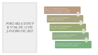 PORTARIA/INPI/P
R Nº 04, DE 12 DE
JANEIRO DE 2022
Art. 16. O pedido de registro de
Indicação Geográfica deverá referir-
se a um nome geográfico e conterá:
I – requerimento de Indicação
Geográfica (modelo I);
II – caderno de especificações
técnicas, no qual conste:
a) o nome geográfico, conforme
descrito no §3º do art. 9º;
b) descrição do produto ou serviço
objeto da Indicação Geográfica;
 