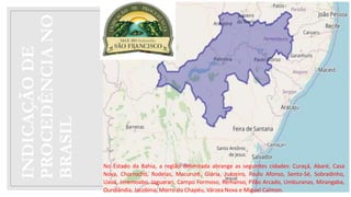 INDICAÇÃO
DE
PROCEDÊNCIA
NO
BRASIL
No Estado da Bahia, a região delimitada abrange as seguintes cidades: Curaçá, Abaré, Casa
Nova, Chorrochó, Rodelas, Macururê, Glória, Juazeiro, Paulo Afonso, Sento-Sé, Sobradinho,
Uauá, Jeremoabo, Jaguarari, Campo Formoso, Remanso, Pilão Arcado, Umburanas, Mirangaba,
Ourolândia, Jacobina, Morro do Chapéu, Várzea Nova e Miguel Calmon.
 