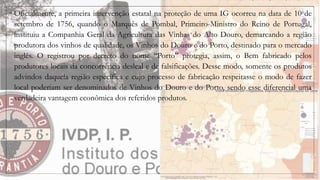 ◦ Oficialmente, a primeira intervenção estatal na proteção de uma IG ocorreu na data de 10 de
setembro de 1756, quando o Marquês de Pombal, Primeiro-Ministro do Reino de Portugal,
instituiu a Companhia Geral da Agricultura das Vinhas do Alto Douro, demarcando a região
produtora dos vinhos de qualidade, os Vinhos do Douro e do Porto, destinado para o mercado
inglês. O registrou por decreto do nome “Porto” protegia, assim, o Bem fabricado pelos
produtores locais da concorrência desleal e de falsificações. Desse modo, somente os produtos
advindos daquela região específica e cujo processo de fabricação respeitasse o modo de fazer
local poderiam ser denominados de Vinhos do Douro e do Porto, sendo esse diferencial uma
verdadeira vantagem econômica dos referidos produtos.
 