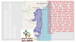 INDICAÇÃO
DE
PROCEDÊNCIA
NO
BRASIL
Aiquara. Alcobaça, Almadina, Apuarema, Arataca.
Aurelino Leal, Barra do Rocha, Barro Preto,
Belmonte, Boa Nova, Buerarema, Caatiba,
Camacan, Camamú, Canavieiras, Coaraci,
Cravolândia, Dário Meira, Eunápolis, Firmino
Alves, Floresta Azul, Gandú, Gongogi, Guaratinga,
Ibicaraí, Ibicuí, Ibirapitanga, Ibirataia, Igrapiúna,
Iguaí, Ilhéus, Ipiaú. Itabela, Itabuna, Itacaré, Itagi,
Itagibá, Itagimirim, Itaju do Colónia, Itajuípe,
Itamaraju, ltamari, Itambé, Itanhém, Itapé, Itapebi,
Itapitanga, Itororó, Ituberá, Jaguaquara, lequié,
Jiquiriçá, Jitaúna, Jucuruçu, Jussari, Laje, Maraú,
Mascote, Mucuri, Mutuípe, Nilo Peçanha, Nova
Canaã, Nova Ibiá, Nova Viçosa, Pau Brasil, Pirai
do Norte, Porto Seguro, Potiraguá, Prado,
Presidente Tancredo Neves, Santa Cruz Cabráiia,
Santa Cruz da Vitória, Santa Luzia, São José da
Vitória, Taperoá, Teolândia, Ubaíra, Ubaitaba,
Ubatã, Una, Uruçuca, Valença, Wenceslau
Guimarães.
 